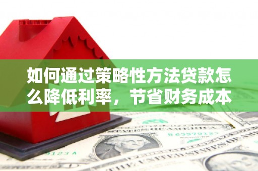 洪江如何通过策略性方法贷款怎么降低利率，节省财务成本