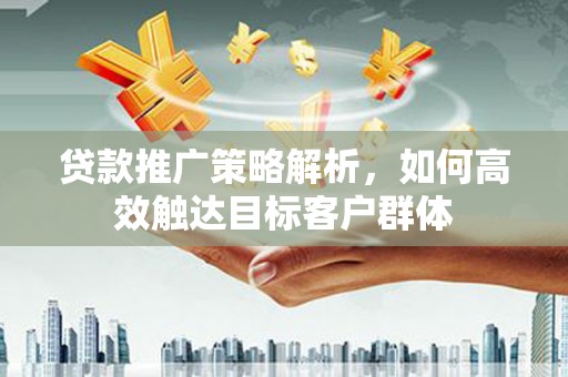 横县贷款推广策略解析，如何高效触达目标客户群体