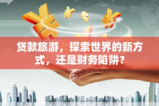 远安贷款旅游，探索世界的新方式，还是财务陷阱？